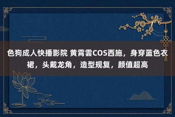色狗成人快播影院 黄霄雲COS西施,身穿蓝色衣裙,头戴龙角,造型规复,颜值超高