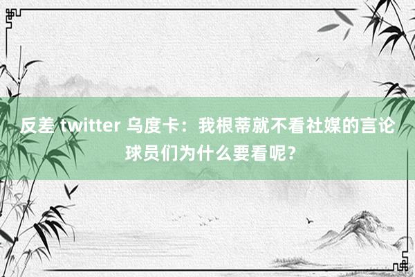 反差 twitter 乌度卡:我根蒂就不看社媒的言论 球员们为什么要看呢?