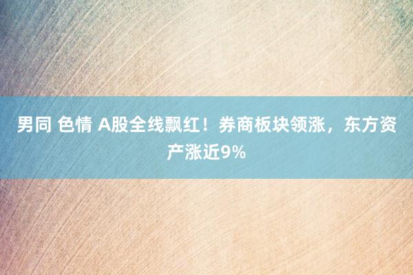 男同 色情 A股全线飘红！券商板块领涨，东方资产涨近9%
