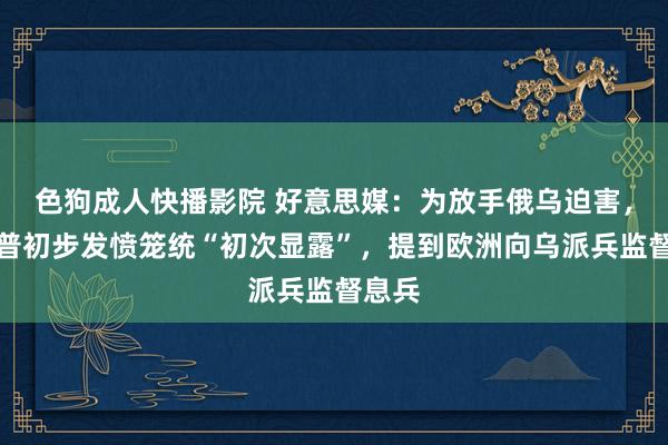 色狗成人快播影院 好意思媒:为放手俄乌迫害,特朗普初步发愤笼统“初次显露”,提到欧洲向乌派兵监督息兵