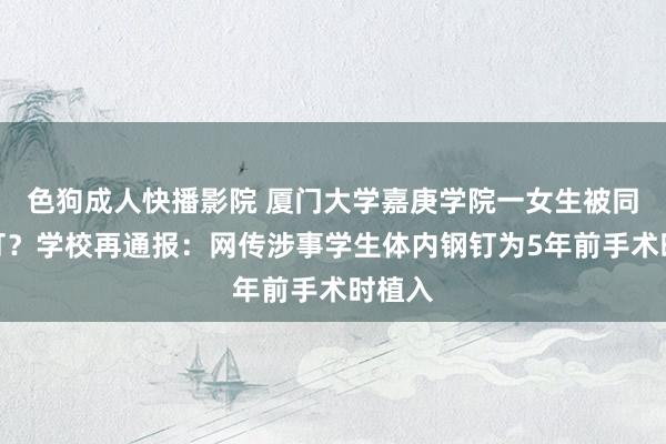 色狗成人快播影院 厦门大学嘉庚学院一女生被同学殴打?学校再通报:网传涉事学生体内钢钉为5年前手术时植入