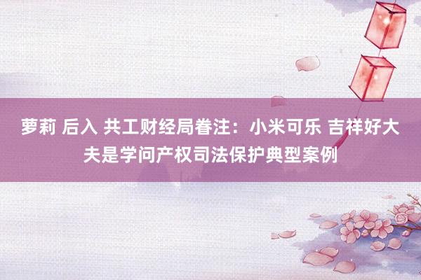 萝莉 后入 共工财经局眷注:小米可乐 吉祥好大夫是学问产权司法保护典型案例