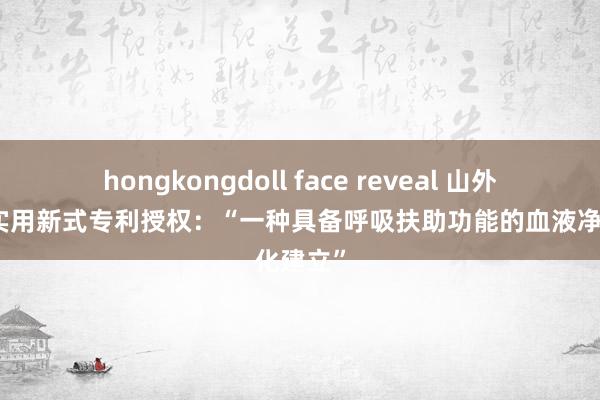 hongkongdoll face reveal 山外山取得实用新式专利授权:“一种具备呼吸扶助功能的血液净化建立”