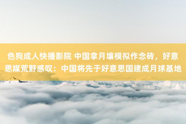 色狗成人快播影院 中国拿月壤模拟作念砖,好意思媒荒野感叹:中国将先于好意思国建成月球基地