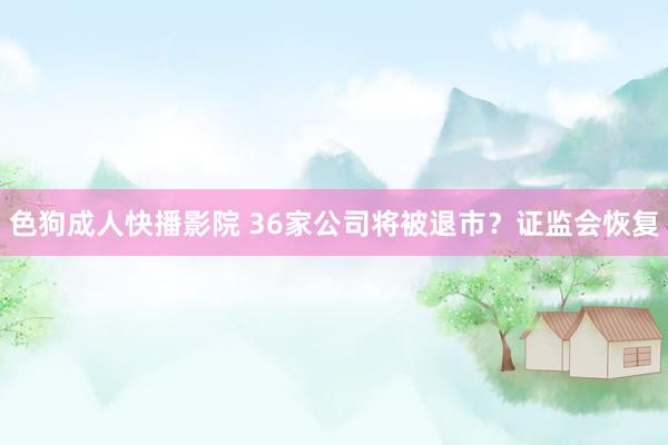 色狗成人快播影院 36家公司将被退市?证监会恢复