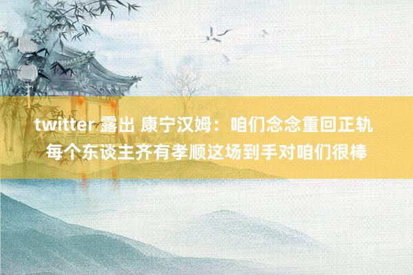 twitter 露出 康宁汉姆:咱们念念重回正轨 每个东谈主齐有孝顺这场到手对咱们很棒