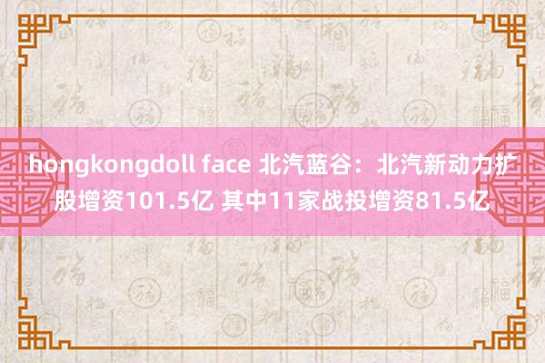 hongkongdoll face 北汽蓝谷:北汽新动力扩股增资101.5亿 其中11家战投增资81.5亿