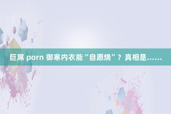 巨屌 porn 御寒内衣能“自愿烧”?真相是......