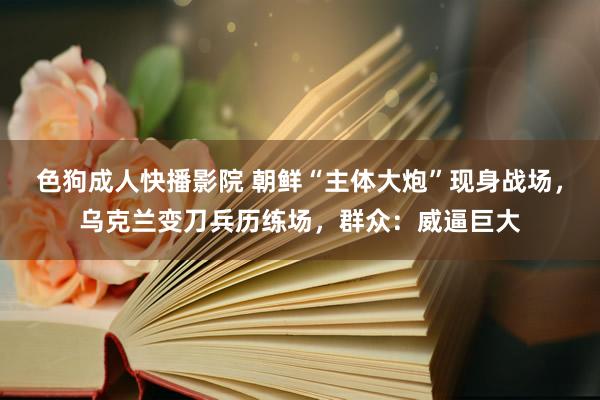 色狗成人快播影院 朝鲜“主体大炮”现身战场,乌克兰变刀兵历练场,群众:威逼巨大