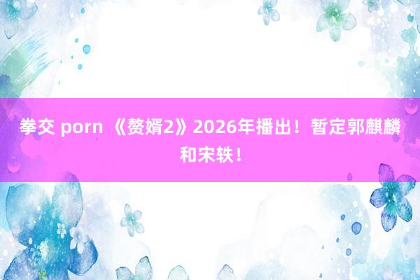 拳交 porn 《赘婿2》2026年播出！暂定郭麒麟和宋轶！