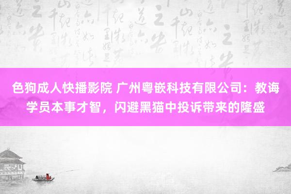 色狗成人快播影院 广州粤嵌科技有限公司:教诲学员本事才智,闪避黑猫中投诉带来的隆盛