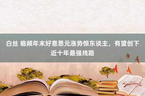 白丝 临频年末好意思元涨势惊东谈主,有望创下近十年最强线路