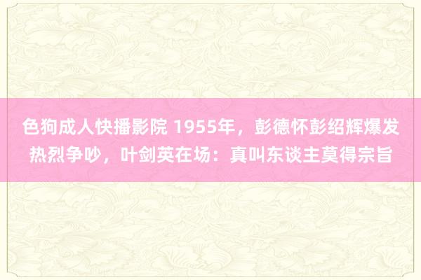 色狗成人快播影院 1955年,彭德怀彭绍辉爆发热烈争吵,叶剑英在场:真叫东谈主莫得宗旨