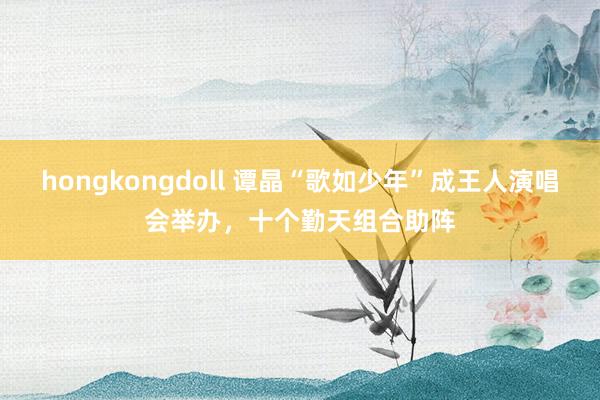 hongkongdoll 谭晶“歌如少年”成王人演唱会举办,十个勤天组合助阵