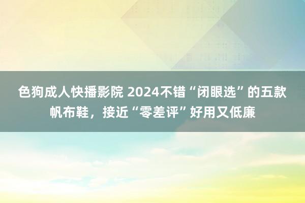 色狗成人快播影院 2024不错“闭眼选”的五款帆布鞋,接近“零差评”好用又低廉