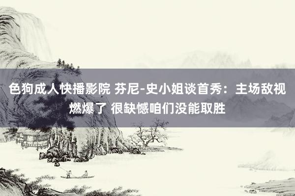 色狗成人快播影院 芬尼-史小姐谈首秀:主场敌视燃爆了 很缺憾咱们没能取胜