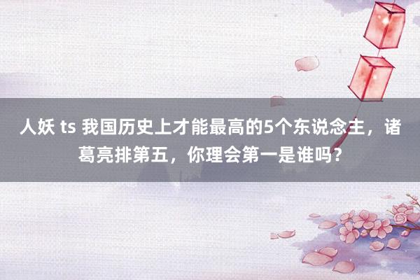 人妖 ts 我国历史上才能最高的5个东说念主,诸葛亮排第五,你理会第一是谁吗?