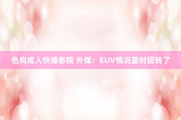 色狗成人快播影院 外媒:EUV情况霎时回转了
