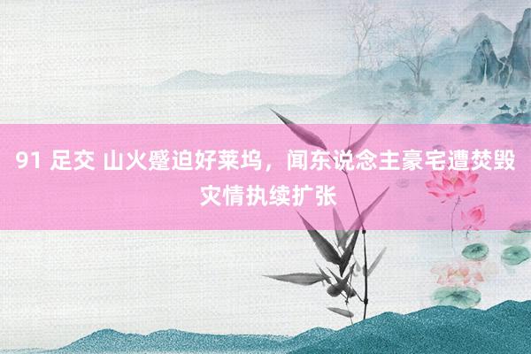 91 足交 山火蹙迫好莱坞,闻东说念主豪宅遭焚毁 灾情执续扩张