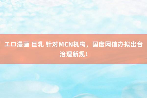 エロ漫画 巨乳 针对MCN机构,国度网信办拟出台治理新规!