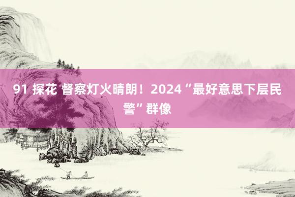 91 探花 督察灯火晴朗!2024“最好意思下层民警”群像