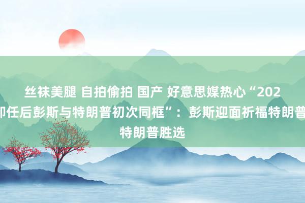 丝袜美腿 自拍偷拍 国产 好意思媒热心“2021年卸任后彭斯与特朗普初次同框”:彭斯迎面祈福特朗普胜选