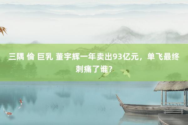 三隅 倫 巨乳 董宇辉一年卖出93亿元,单飞最终刺痛了谁?