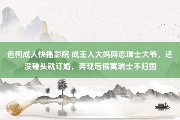 色狗成人快播影院 成王人大妈网恋瑞士大爷,还没碰头就订婚,奔现后假寓瑞士不归国