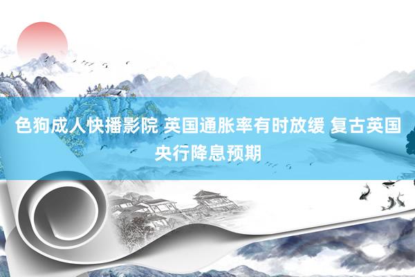 色狗成人快播影院 英国通胀率有时放缓 复古英国央行降息预期