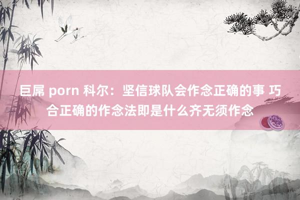 巨屌 porn 科尔:坚信球队会作念正确的事 巧合正确的作念法即是什么齐无须作念