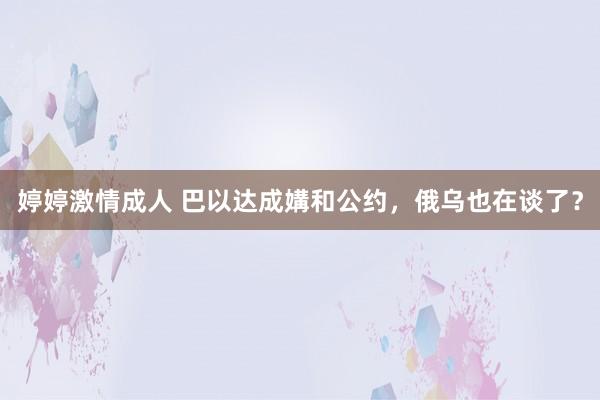婷婷激情成人 巴以达成媾和公约，俄乌也在谈了？