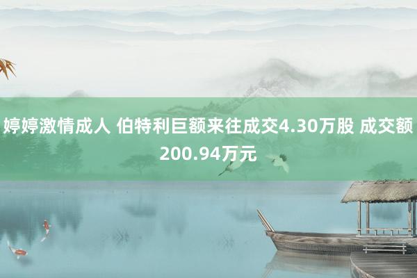 婷婷激情成人 伯特利巨额来往成交4.30万股 成交额200.94万元