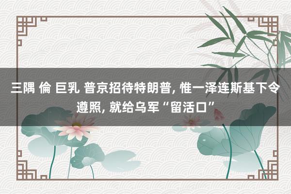 三隅 倫 巨乳 普京招待特朗普， 惟一泽连斯基下令遵照， 就给乌军“留活口”