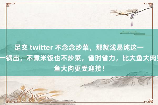 足交 twitter 不念念炒菜，那就浅易炖这一锅，饭菜一锅出，不煮米饭也不炒菜，省时省力，比大鱼大肉更受迎接！