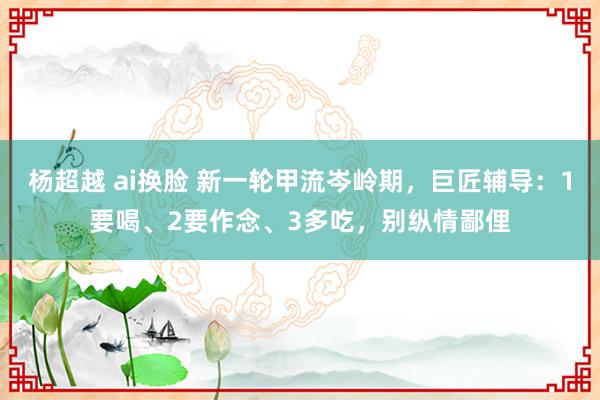杨超越 ai换脸 新一轮甲流岑岭期,巨匠辅导:1要喝、2要作念、3多吃,别纵情鄙俚