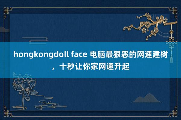 hongkongdoll face 电脑最狠恶的网速建树，十秒让你家网速升起