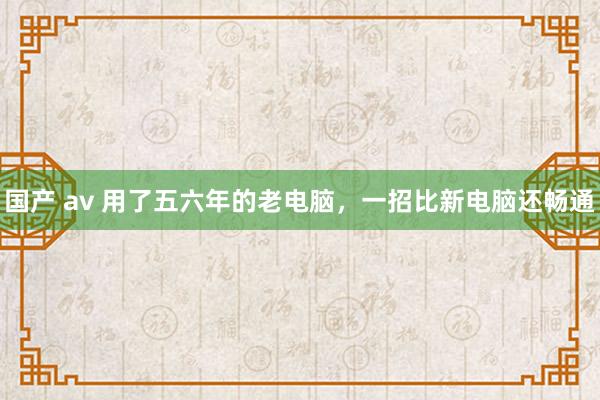 国产 av 用了五六年的老电脑,一招比新电脑还畅通