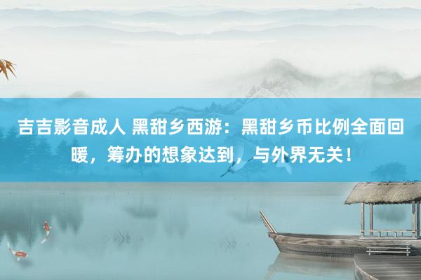 吉吉影音成人 黑甜乡西游：黑甜乡币比例全面回暖，筹办的想象达到，与外界无关！
