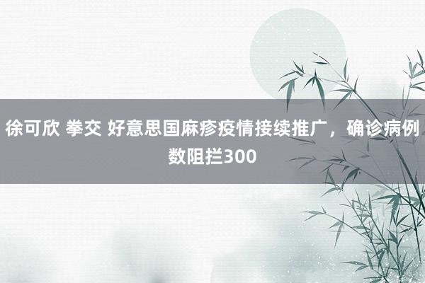 徐可欣 拳交 好意思国麻疹疫情接续推广，确诊病例数阻拦300