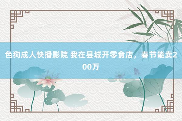 色狗成人快播影院 我在县城开零食店，春节能卖200万