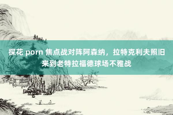 探花 porn 焦点战对阵阿森纳，拉特克利夫照旧来到老特拉福德球场不雅战