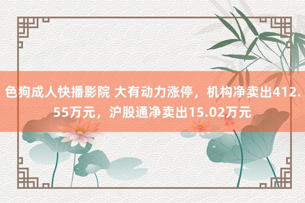 色狗成人快播影院 大有动力涨停，机构净卖出412.55万元，沪股通净卖出15.02万元