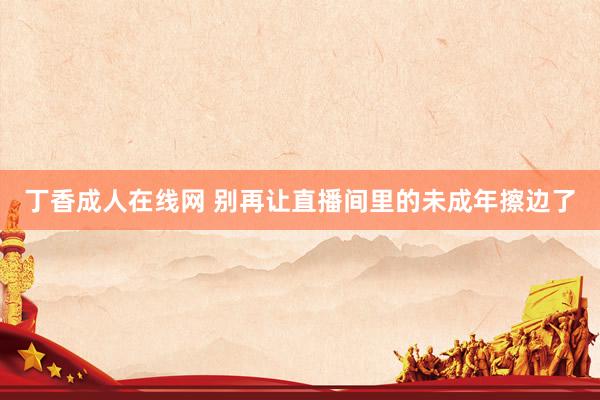 丁香成人在线网 别再让直播间里的未成年擦边了