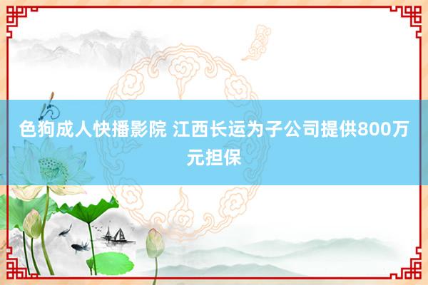 色狗成人快播影院 江西长运为子公司提供800万元担保
