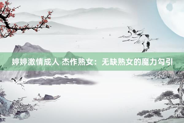 婷婷激情成人 杰作熟女：无缺熟女的魔力勾引