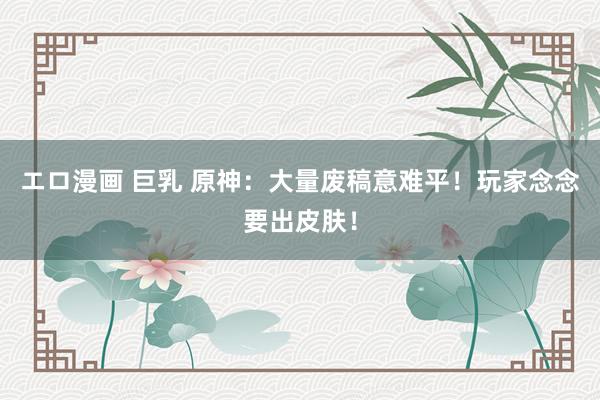 エロ漫画 巨乳 原神：大量废稿意难平！玩家念念要出皮肤！