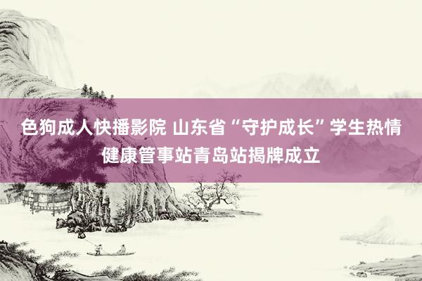 色狗成人快播影院 山东省“守护成长”学生热情健康管事站青岛站揭牌成立