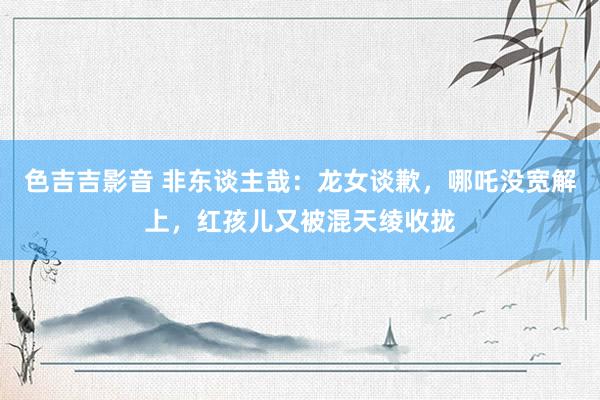 色吉吉影音 非东谈主哉:龙女谈歉,哪吒没宽解上,红孩儿又被混天绫收拢