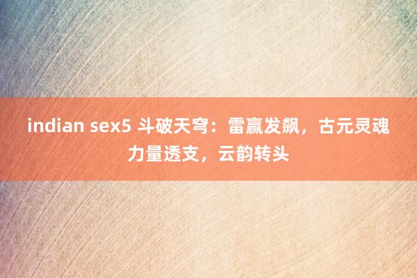 indian sex5 斗破天穹:雷赢发飙,古元灵魂力量透支,云韵转头