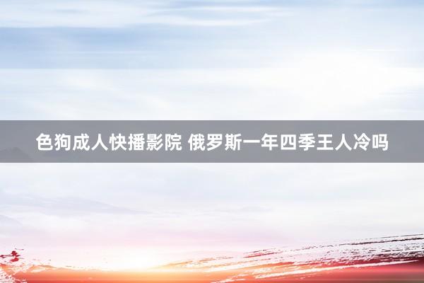 色狗成人快播影院 俄罗斯一年四季王人冷吗